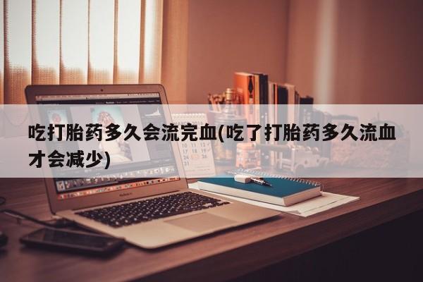 推荐个卖打胎药的联系方式，吃打胎药多久会流完血(吃了打胎药多久流血才会减少)