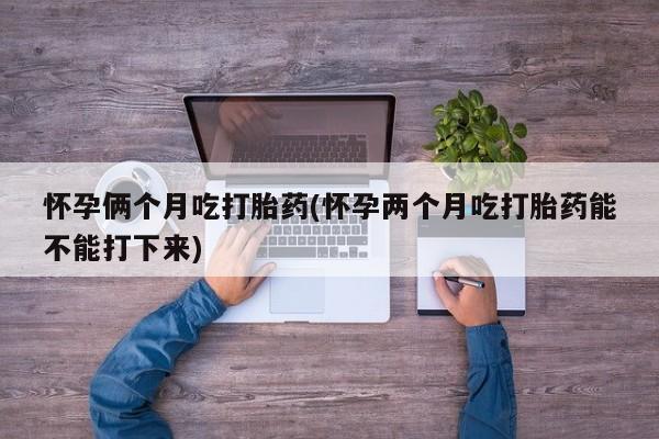 推荐个卖打胎药的联系方式，怀孕俩个月吃打胎药(怀孕两个月吃打胎药能不能打下来)