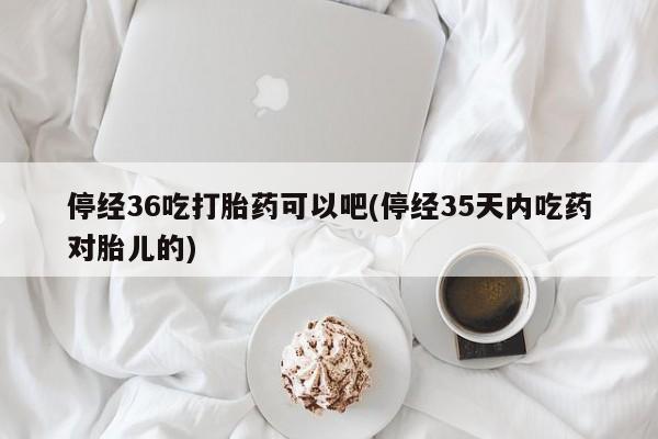 推荐个卖打胎药的联系方式，停经36吃打胎药可以吧(停经35天内吃药对胎儿的)