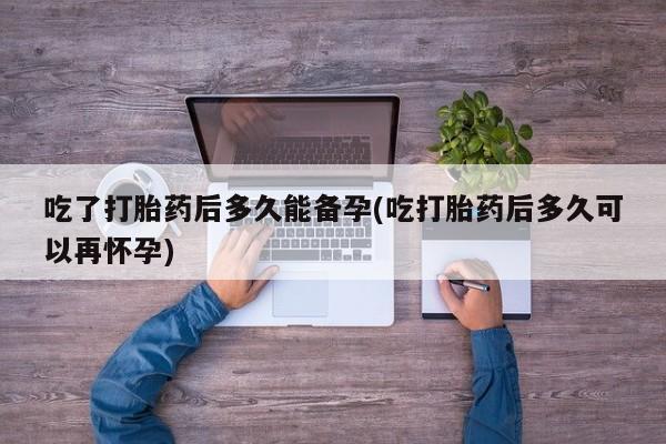 推荐个卖打胎药的联系方式，吃了打胎药后多久能备孕(吃打胎药后多久可以再怀孕)