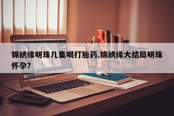 推荐个卖打胎药的联系方式，锦绣缘明珠几集喝打胎药.锦绣缘大结局明珠怀孕？