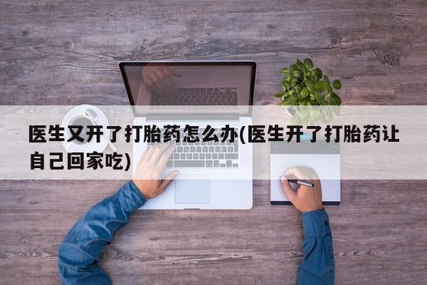 推荐个卖打胎药的联系方式，医生又开了打胎药怎么办(医生开了打胎药让自己回家吃)