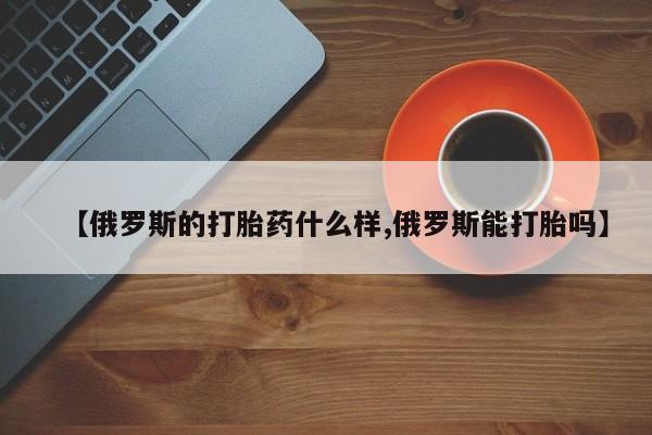 推荐个卖打胎药的联系方式，【俄罗斯的打胎药什么样,俄罗斯能打胎吗】