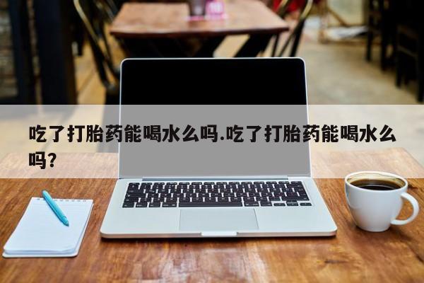 推荐个卖打胎药的联系方式，吃了打胎药能喝水么吗.吃了打胎药能喝水么吗？