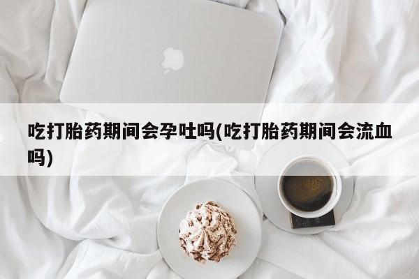 推荐个卖打胎药的联系方式，吃打胎药期间会孕吐吗(吃打胎药期间会流血吗)