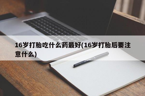 推荐个卖打胎药的联系方式，16岁打胎吃什么药最好(16岁打胎后要注意什么)