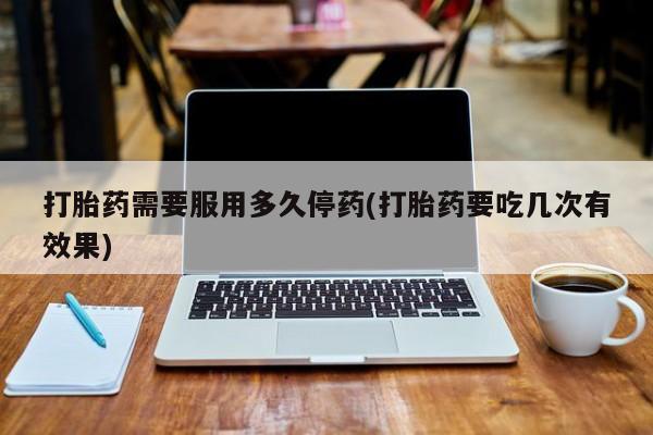 推荐个卖打胎药的联系方式，打胎药需要服用多久停药(打胎药要吃几次有效果)