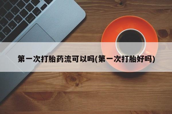 推荐个卖打胎药的联系方式，第一次打胎药流可以吗(第一次打胎好吗)