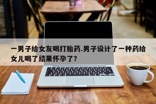 推荐个卖打胎药的联系方式，一男子给女友喝打胎药.男子设计了一种药给女儿喝了结果怀孕了？