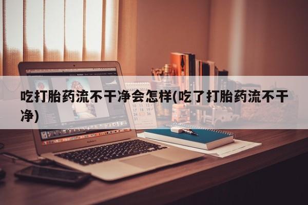 推荐个卖打胎药的联系方式，吃打胎药流不干净会怎样(吃了打胎药流不干净)