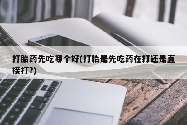 推荐个卖打胎药的联系方式，打胎药先吃哪个好(打胎是先吃药在打还是直接打?)