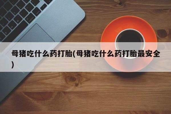 推荐个卖打胎药的联系方式，母猪吃什么药打胎(母猪吃什么药打胎最安全)