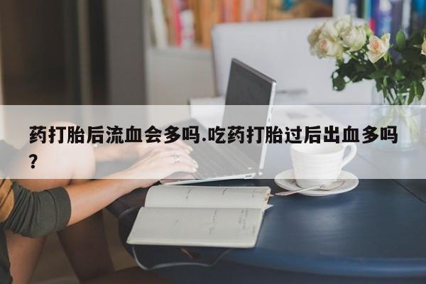 推荐个卖打胎药的联系方式，药打胎后流血会多吗.吃药打胎过后出血多吗？
