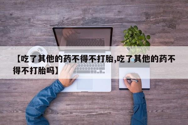 推荐个卖打胎药的联系方式，【吃了其他的药不得不打胎,吃了其他的药不得不打胎吗】