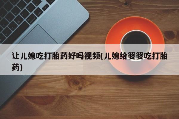 推荐个卖打胎药的联系方式，让儿媳吃打胎药好吗视频(儿媳给婆婆吃打胎药)