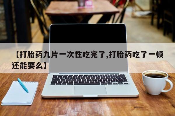 推荐个卖打胎药的联系方式，【打胎药九片一次性吃完了,打胎药吃了一顿还能要么】